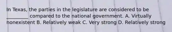 In Texas, the parties in the legislature are considered to be _________ compared to the national government. A. Virtually nonexistent B. Relatively weak C. Very strong D. Relatively strong