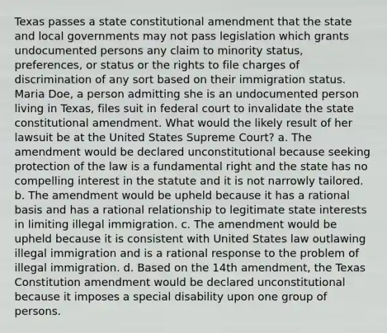 Texas passes a state constitutional amendment that the state and local governments may not pass legislation which grants undocumented persons any claim to minority status, preferences, or status or the rights to file charges of discrimination of any sort based on their immigration status. Maria Doe, a person admitting she is an undocumented person living in Texas, files suit in federal court to invalidate the state constitutional amendment. What would the likely result of her lawsuit be at the United States Supreme Court? a. The amendment would be declared unconstitutional because seeking protection of the law is a fundamental right and the state has no compelling interest in the statute and it is not narrowly tailored. b. The amendment would be upheld because it has a rational basis and has a rational relationship to legitimate state interests in limiting illegal immigration. c. The amendment would be upheld because it is consistent with United States law outlawing illegal immigration and is a rational response to the problem of illegal immigration. d. Based on the 14th amendment, the Texas Constitution amendment would be declared unconstitutional because it imposes a special disability upon one group of persons.