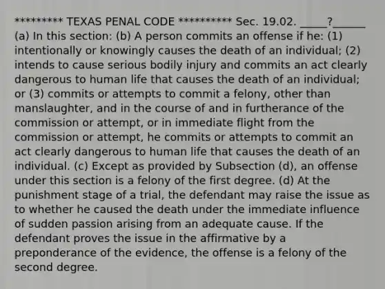 ********* TEXAS PENAL CODE ********** Sec. 19.02. _____?______ (a) In this section: (b) A person commits an offense if he: (1) intentionally or knowingly causes the death of an individual; (2) intends to cause serious bodily injury and commits an act clearly dangerous to human life that causes the death of an individual; or (3) commits or attempts to commit a felony, other than manslaughter, and in the course of and in furtherance of the commission or attempt, or in immediate flight from the commission or attempt, he commits or attempts to commit an act clearly dangerous to human life that causes the death of an individual. (c) Except as provided by Subsection (d), an offense under this section is a felony of the first degree. (d) At the punishment stage of a trial, the defendant may raise the issue as to whether he caused the death under the immediate influence of sudden passion arising from an adequate cause. If the defendant proves the issue in the affirmative by a preponderance of the evidence, the offense is a felony of the second degree.