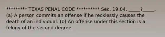 ********* TEXAS PENAL CODE ********** Sec. 19.04. _____?_____. (a) A person commits an offense if he recklessly causes the death of an individual. (b) An offense under this section is a felony of the second degree.