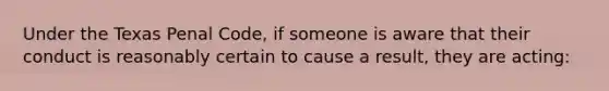 Under the Texas Penal Code, if someone is aware that their conduct is reasonably certain to cause a result, they are acting: