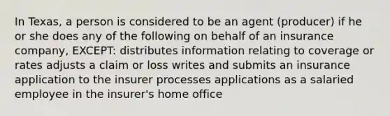 In Texas, a person is considered to be an agent (producer) if he or she does any of the following on behalf of an insurance company, EXCEPT: distributes information relating to coverage or rates adjusts a claim or loss writes and submits an insurance application to the insurer processes applications as a salaried employee in the insurer's home office