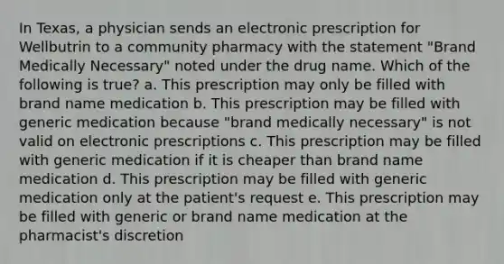 In Texas, a physician sends an electronic prescription for Wellbutrin to a community pharmacy with the statement "Brand Medically Necessary" noted under the drug name. Which of the following is true? a. This prescription may only be filled with brand name medication b. This prescription may be filled with generic medication because "brand medically necessary" is not valid on electronic prescriptions c. This prescription may be filled with generic medication if it is cheaper than brand name medication d. This prescription may be filled with generic medication only at the patient's request e. This prescription may be filled with generic or brand name medication at the pharmacist's discretion