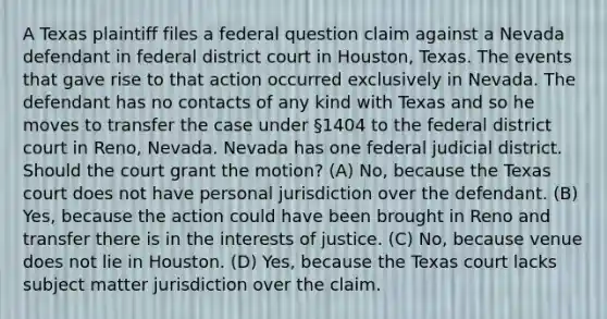 A Texas plaintiff files a federal question claim against a Nevada defendant in federal district court in Houston, Texas. The events that gave rise to that action occurred exclusively in Nevada. The defendant has no contacts of any kind with Texas and so he moves to transfer the case under §1404 to the federal district court in Reno, Nevada. Nevada has one federal judicial district. Should the court grant the motion? (A) No, because the Texas court does not have personal jurisdiction over the defendant. (B) Yes, because the action could have been brought in Reno and transfer there is in the interests of justice. (C) No, because venue does not lie in Houston. (D) Yes, because the Texas court lacks subject matter jurisdiction over the claim.