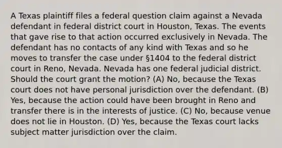 A Texas plaintiff files a federal question claim against a Nevada defendant in federal district court in Houston, Texas. The events that gave rise to that action occurred exclusively in Nevada. The defendant has no contacts of any kind with Texas and so he moves to transfer the case under §1404 to the federal district court in Reno, Nevada. Nevada has one federal judicial district. Should the court grant the motion? (A) No, because the Texas court does not have personal jurisdiction over the defendant. (B) Yes, because the action could have been brought in Reno and transfer there is in the interests of justice. (C) No, because venue does not lie in Houston. (D) Yes, because the Texas court lacks subject matter jurisdiction over the claim.