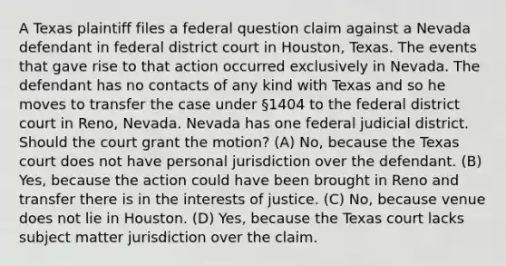 A Texas plaintiff files a federal question claim against a Nevada defendant in federal district court in Houston, Texas. The events that gave rise to that action occurred exclusively in Nevada. The defendant has no contacts of any kind with Texas and so he moves to transfer the case under §1404 to the federal district court in Reno, Nevada. Nevada has one federal judicial district. Should the court grant the motion? (A) No, because the Texas court does not have personal jurisdiction over the defendant. (B) Yes, because the action could have been brought in Reno and transfer there is in the interests of justice. (C) No, because venue does not lie in Houston. (D) Yes, because the Texas court lacks subject matter jurisdiction over the claim.