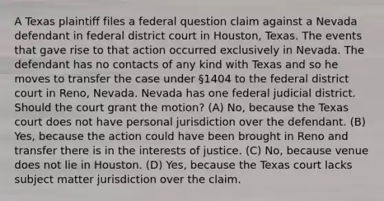 A Texas plaintiff files a federal question claim against a Nevada defendant in federal district court in Houston, Texas. The events that gave rise to that action occurred exclusively in Nevada. The defendant has no contacts of any kind with Texas and so he moves to transfer the case under §1404 to the federal district court in Reno, Nevada. Nevada has one federal judicial district. Should the court grant the motion? (A) No, because the Texas court does not have personal jurisdiction over the defendant. (B) Yes, because the action could have been brought in Reno and transfer there is in the interests of justice. (C) No, because venue does not lie in Houston. (D) Yes, because the Texas court lacks subject matter jurisdiction over the claim.