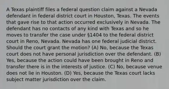 A Texas plaintiff files a federal question claim against a Nevada defendant in federal district court in Houston, Texas. The events that gave rise to that action occurred exclusively in Nevada. The defendant has no contacts of any kind with Texas and so he moves to transfer the case under §1404 to the federal district court in Reno, Nevada. Nevada has one federal judicial district. Should the court grant the motion? (A) No, because the Texas court does not have personal jurisdiction over the defendant. (B) Yes, because the action could have been brought in Reno and transfer there is in the interests of justice. (C) No, because venue does not lie in Houston. (D) Yes, because the Texas court lacks subject matter jurisdiction over the claim.