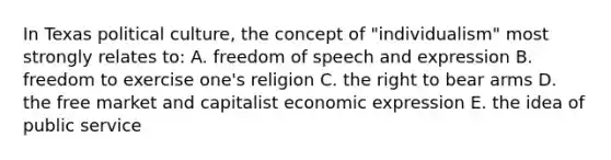 In Texas political culture, the concept of "individualism" most strongly relates to: A. freedom of speech and expression B. freedom to exercise one's religion C. the right to bear arms D. the free market and capitalist economic expression E. the idea of public service