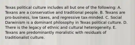 Texas political culture includes all but one of the following: A. Texans are a conservative and traditional people. B. Texans are pro-business, low taxes, and regressive tax-minded. C. Social Darwinism is a dominant philosophy in Texas political culture. D. There is the legacy of ethnic and cultural heterogeneity. E. Texans are predominantly moralistic with residuals of traditionalist culture.