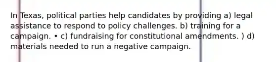 In Texas, political parties help candidates by providing a) legal assistance to respond to policy challenges. b) training for a campaign. • c) fundraising for constitutional amendments. ) d) materials needed to run a negative campaign.