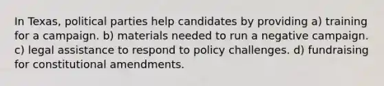 In Texas, political parties help candidates by providing a) training for a campaign. b) materials needed to run a negative campaign. c) legal assistance to respond to policy challenges. d) fundraising for constitutional amendments.