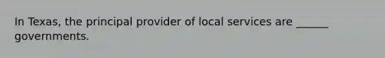 In Texas, the principal provider of local services are ______ governments.