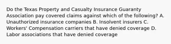 Do the Texas Property and Casualty Insurance Guaranty Association pay covered claims against which of the following? A. Unauthorized insurance companies B. Insolvent insurers C. Workers' Compensation carriers that have denied coverage D. Labor associations that have denied coverage