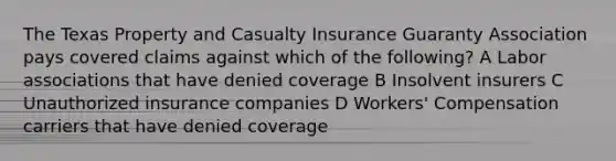 The Texas Property and Casualty Insurance Guaranty Association pays covered claims against which of the following? A Labor associations that have denied coverage B Insolvent insurers C Unauthorized insurance companies D Workers' Compensation carriers that have denied coverage