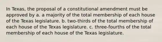 In Texas, the proposal of a constitutional amendment must be approved by a. a majority of the total membership of each house of the Texas legislature. b. two-thirds of the total membership of each house of the Texas legislature. c. three-fourths of the total membership of each house of the Texas legislature.