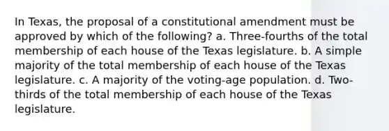 In Texas, the proposal of a constitutional amendment must be approved by which of the following? a. Three-fourths of the total membership of each house of the Texas legislature. b. A simple majority of the total membership of each house of the Texas legislature. c. A majority of the voting-age population. d. Two-thirds of the total membership of each house of the Texas legislature.