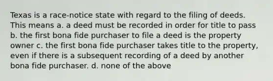 Texas is a race-notice state with regard to the filing of deeds. This means a. a deed must be recorded in order for title to pass b. the first bona fide purchaser to file a deed is the property owner c. the first bona fide purchaser takes title to the property, even if there is a subsequent recording of a deed by another bona fide purchaser. d. none of the above