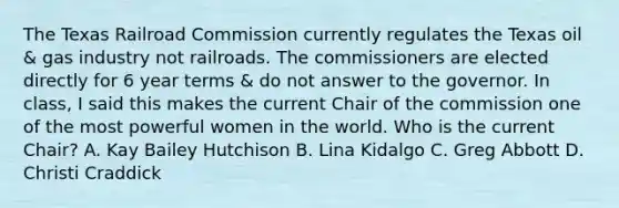 The Texas Railroad Commission currently regulates the Texas oil & gas industry not railroads. The commissioners are elected directly for 6 year terms & do not answer to the governor. In class, I said this makes the current Chair of the commission one of the most powerful women in the world. Who is the current Chair? A. Kay Bailey Hutchison B. Lina Kidalgo C. Greg Abbott D. Christi Craddick