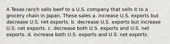 A Texas ranch sells beef to a U.S. company that sells it to a grocery chain in Japan. These sales a. increase U.S. exports but decrease U.S. net exports. b. decrease U.S. exports but increase U.S. net exports. c. decrease both U.S. exports and U.S. net exports. d. increase both U.S. exports and U.S. net exports.