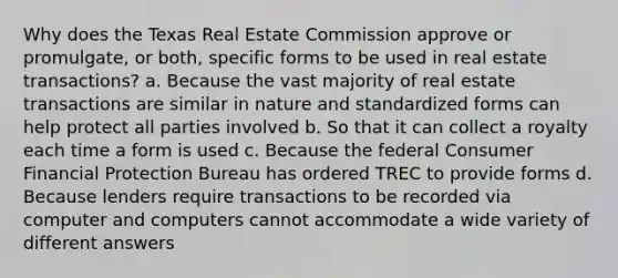 Why does the Texas Real Estate Commission approve or promulgate, or both, specific forms to be used in real estate transactions? a. Because the vast majority of real estate transactions are similar in nature and standardized forms can help protect all parties involved b. So that it can collect a royalty each time a form is used c. Because the federal Consumer Financial Protection Bureau has ordered TREC to provide forms d. Because lenders require transactions to be recorded via computer and computers cannot accommodate a wide variety of different answers