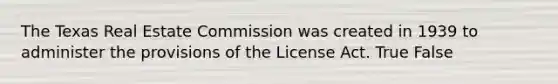 The Texas Real Estate Commission was created in 1939 to administer the provisions of the License Act. True False