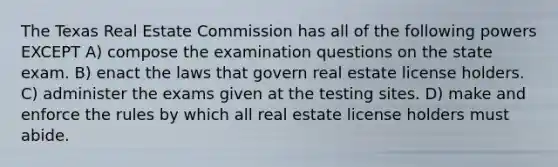 The Texas Real Estate Commission has all of the following powers EXCEPT A) compose the examination questions on the state exam. B) enact the laws that govern real estate license holders. C) administer the exams given at the testing sites. D) make and enforce the rules by which all real estate license holders must abide.