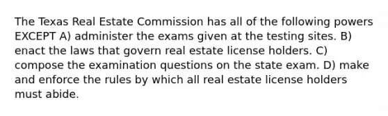 The Texas Real Estate Commission has all of the following powers EXCEPT A) administer the exams given at the testing sites. B) enact the laws that govern real estate license holders. C) compose the examination questions on the state exam. D) make and enforce the rules by which all real estate license holders must abide.