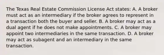 The Texas Real Estate Commission License Act states: A. A broker must act as an intermediary if the broker agrees to represent in a transaction both the buyer and seller. B. A broker may act as a dual agent if he does not make appointments. C. A broker may appoint two intermediaries in the same transaction. D. A broker may act as subagent and an intermediary in the same transaction.