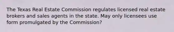 The Texas Real Estate Commission regulates licensed real estate brokers and sales agents in the state. May only licensees use form promulgated by the Commission?