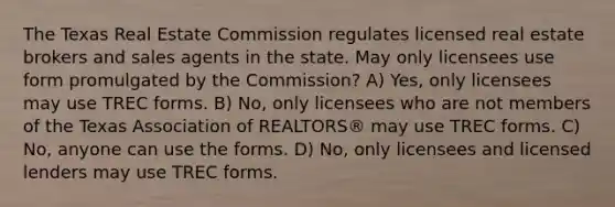 The Texas Real Estate Commission regulates licensed real estate brokers and sales agents in the state. May only licensees use form promulgated by the Commission? A) Yes, only licensees may use TREC forms. B) No, only licensees who are not members of the Texas Association of REALTORS® may use TREC forms. C) No, anyone can use the forms. D) No, only licensees and licensed lenders may use TREC forms.