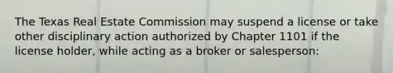 The Texas Real Estate Commission may suspend a license or take other disciplinary action authorized by Chapter 1101 if the license holder, while acting as a broker or salesperson: