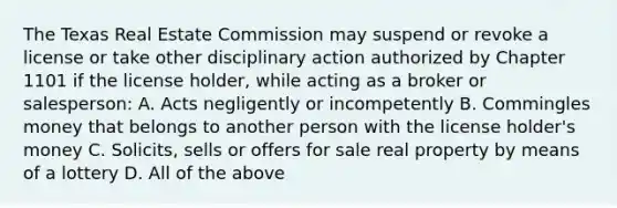 The Texas Real Estate Commission may suspend or revoke a license or take other disciplinary action authorized by Chapter 1101 if the license holder, while acting as a broker or salesperson: A. Acts negligently or incompetently B. Commingles money that belongs to another person with the license holder's money C. Solicits, sells or offers for sale real property by means of a lottery D. All of the above