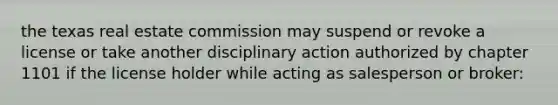 the texas real estate commission may suspend or revoke a license or take another disciplinary action authorized by chapter 1101 if the license holder while acting as salesperson or broker: