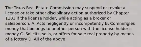 The Texas Real Estate Commission may suspend or revoke a license or take other disciplinary action authorized by Chapter 1101 if the license holder, while acting as a broker or salesperson: A. Acts negligently or incompetently B. Commingles money that belongs to another person with the license holder's money C. Solicits, sells, or offers for sale real property by means of a lottery D. All of the above