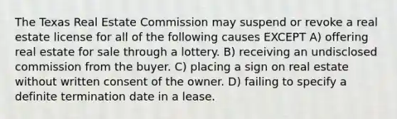 The Texas Real Estate Commission may suspend or revoke a real estate license for all of the following causes EXCEPT A) offering real estate for sale through a lottery. B) receiving an undisclosed commission from the buyer. C) placing a sign on real estate without written consent of the owner. D) failing to specify a definite termination date in a lease.