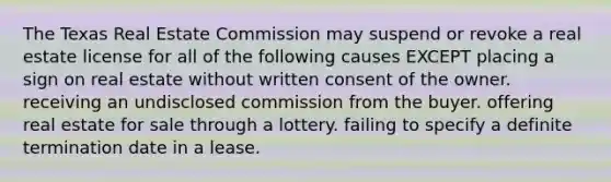 The Texas Real Estate Commission may suspend or revoke a real estate license for all of the following causes EXCEPT placing a sign on real estate without written consent of the owner. receiving an undisclosed commission from the buyer. offering real estate for sale through a lottery. failing to specify a definite termination date in a lease.