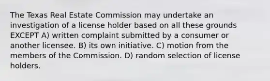 The Texas Real Estate Commission may undertake an investigation of a license holder based on all these grounds EXCEPT A) written complaint submitted by a consumer or another licensee. B) its own initiative. C) motion from the members of the Commission. D) random selection of license holders.