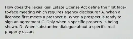 How does the Texas Real Estate License Act define the first face-to-face meeting which requires agency disclosure? A. When a licensee first meets a prospect B. When a prospect is ready to sign an agreement C. Only when a specific property is being shown. D. When substantive dialogue about a specific real property occurs