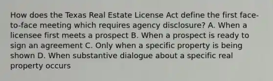 How does the Texas Real Estate License Act define the first face-to-face meeting which requires agency disclosure? A. When a licensee first meets a prospect B. When a prospect is ready to sign an agreement C. Only when a specific property is being shown D. When substantive dialogue about a specific real property occurs