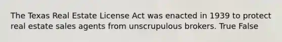 The Texas Real Estate License Act was enacted in 1939 to protect real estate sales agents from unscrupulous brokers. True False