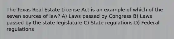 The Texas Real Estate License Act is an example of which of the seven sources of law? A) Laws passed by Congress B) Laws passed by the state legislature C) State regulations D) Federal regulations