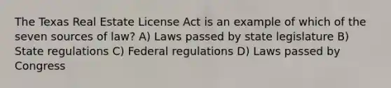 The Texas Real Estate License Act is an example of which of the seven sources of law? A) Laws passed by state legislature B) State regulations C) Federal regulations D) Laws passed by Congress