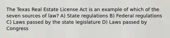 The Texas Real Estate License Act is an example of which of the seven sources of law? A) State regulations B) Federal regulations C) Laws passed by the state legislature D) Laws passed by Congress