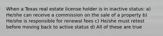 When a Texas real estate license holder is in inactive status: a) He/she can receive a commission on the sale of a property b) He/she is responsible for renewal fees c) He/she must retest before moving back to active status d) All of these are true