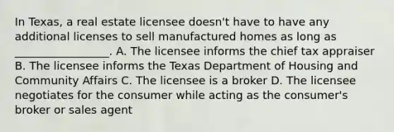 In Texas, a real estate licensee doesn't have to have any additional licenses to sell manufactured homes as long as _________________. A. The licensee informs the chief tax appraiser B. The licensee informs the Texas Department of Housing and Community Affairs C. The licensee is a broker D. The licensee negotiates for the consumer while acting as the consumer's broker or sales agent