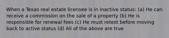 When a Texas real estate licensee is in inactive status: (a) He can receive a commission on the sale of a property (b) He is responsible for renewal fees (c) He must retest before moving back to active status (d) All of the above are true