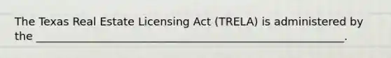 The Texas Real Estate Licensing Act (TRELA) is administered by the ________________________________________________________.