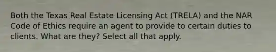 Both the Texas Real Estate Licensing Act (TRELA) and the NAR Code of Ethics require an agent to provide to certain duties to clients. What are they? Select all that apply.