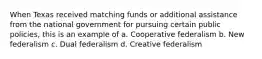 When Texas received matching funds or additional assistance from the national government for pursuing certain public policies, this is an example of a. Cooperative federalism b. New federalism c. Dual federalism d. Creative federalism